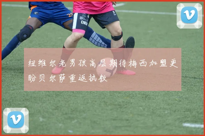 纽维尔老男孩高层期待梅西加盟更盼贝尔萨重返执教