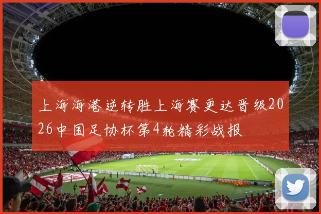 上海海港逆转胜上海赛更达晋级2026中国足协杯第4轮精彩战报