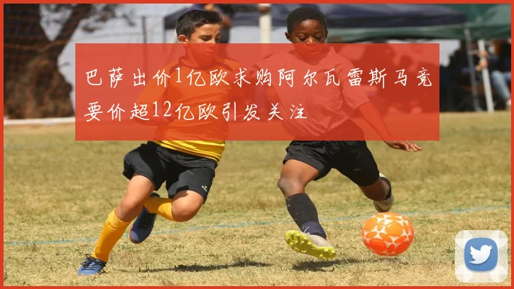 巴萨出价1亿欧求购阿尔瓦雷斯马竞要价超12亿欧引发关注