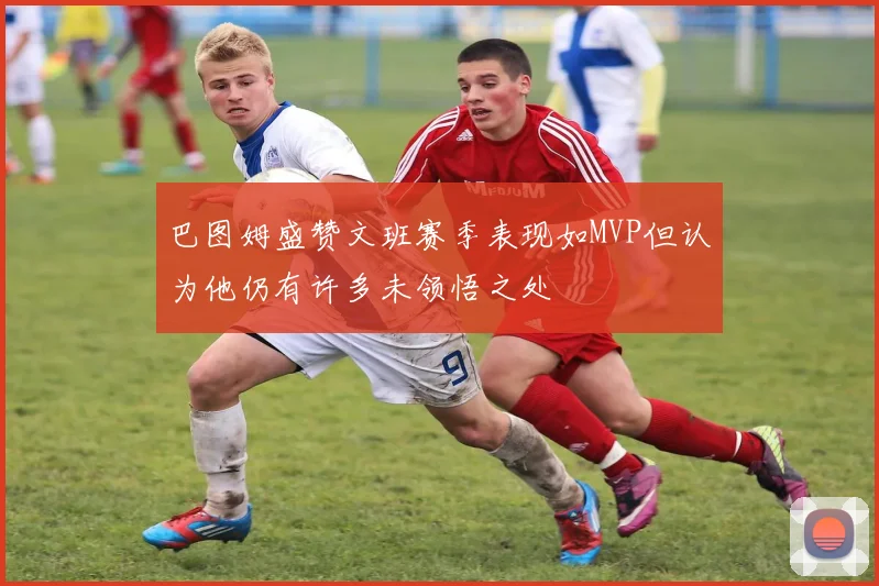 巴图姆盛赞文班赛季表现如MVP但认为他仍有许多未领悟之处
