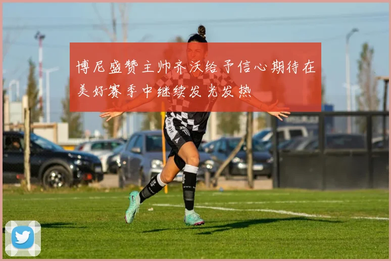 博尼盛赞主帅齐沃给予信心期待在美好赛季中继续发光发热