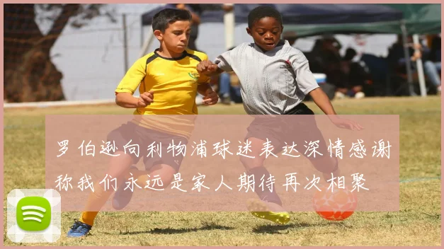 罗伯逊向利物浦球迷表达深情感谢称我们永远是家人期待再次相聚