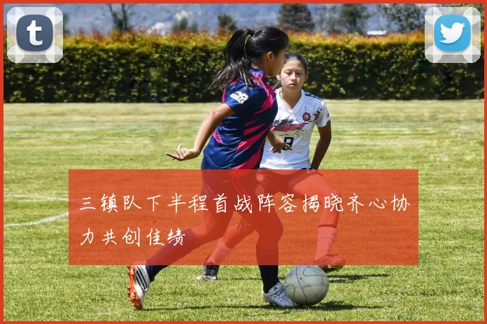 三镇队下半程首战阵容揭晓齐心协力共创佳绩