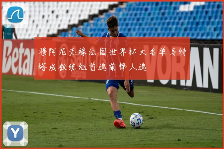 穆阿尼无缘法国世界杯大名单马特塔成教练组首选前锋人选