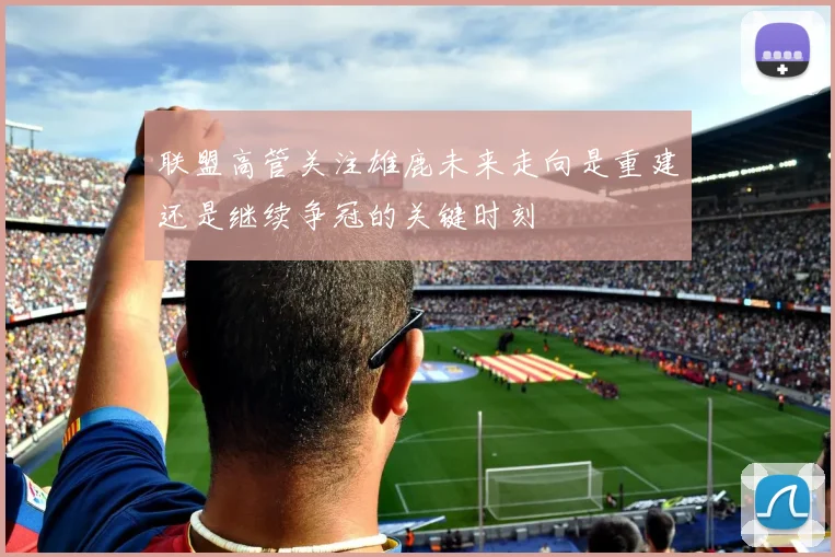 联盟高管关注雄鹿未来走向是重建还是继续争冠的关键时刻