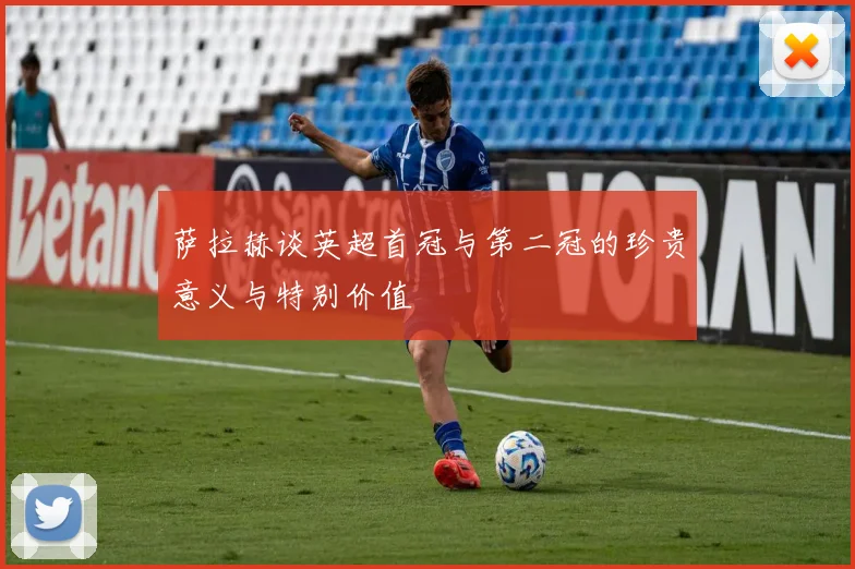 萨拉赫谈英超首冠与第二冠的珍贵意义与特别价值