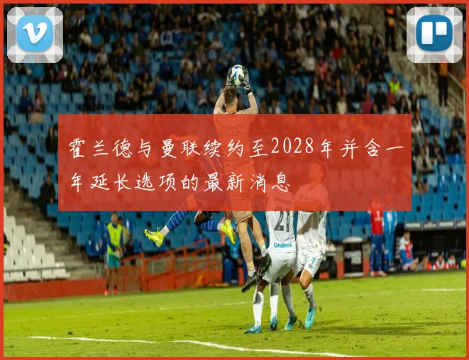 霍兰德与曼联续约至2028年并含一年延长选项的最新消息