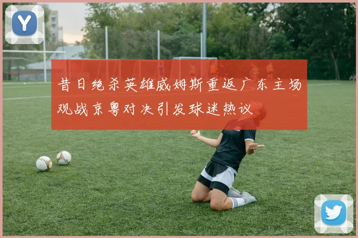昔日绝杀英雄威姆斯重返广东主场观战京粤对决引发球迷热议