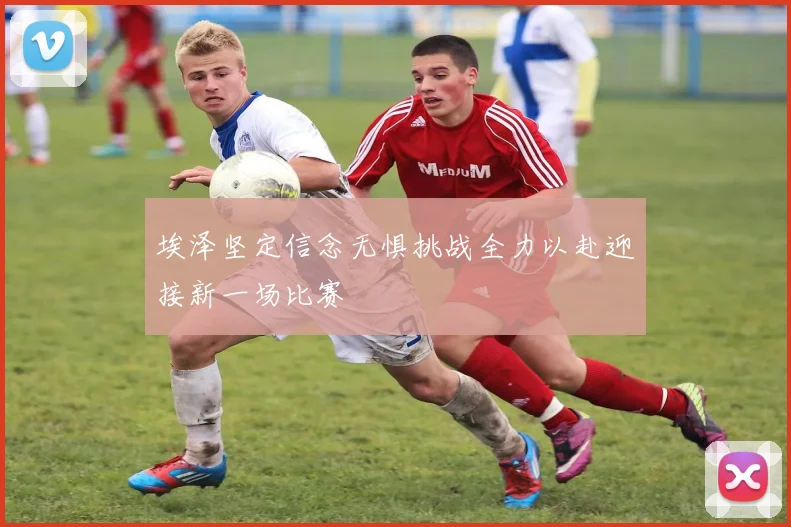 埃泽坚定信念无惧挑战全力以赴迎接新一场比赛
