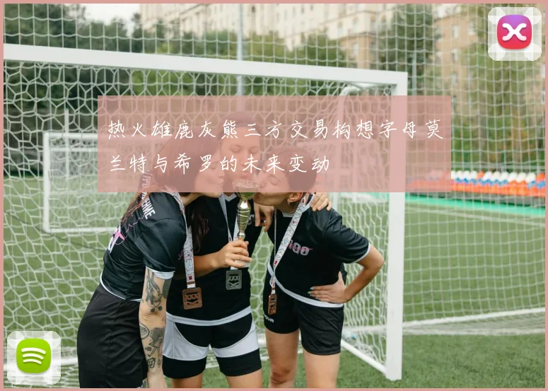 热火雄鹿灰熊三方交易构想字母莫兰特与希罗的未来变动