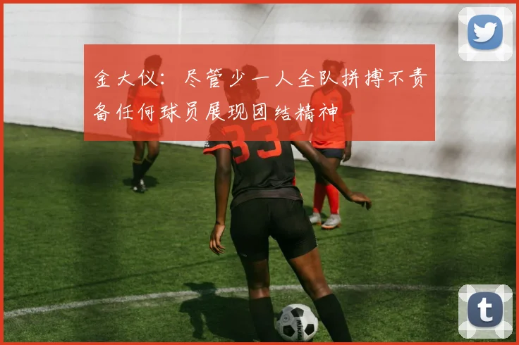 金大仪：尽管少一人全队拼搏不责备任何球员展现团结精神