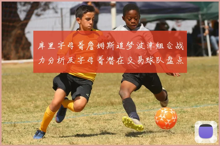 库里字母哥詹姆斯追梦波津组合战力分析及字母哥潜在交易球队盘点