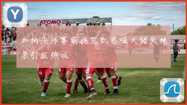 加纳巫师赛前施咒凯恩哑火错失绝杀引发热议