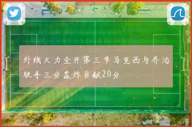 外线火力全开第三节马克西与乔治联手三分轰炸贡献20分