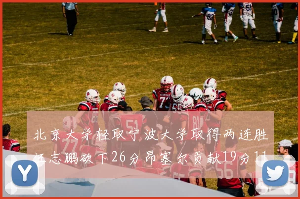 北京大学轻取宁波大学取得两连胜汪志鹏砍下26分昂塞尔贡献19分11篮板5助攻