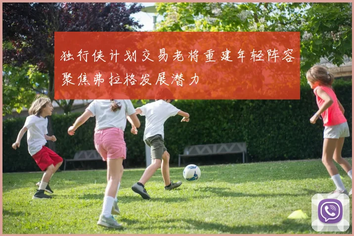 独行侠计划交易老将重建年轻阵容聚焦弗拉格发展潜力