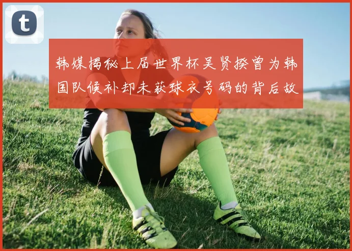 韩媒揭秘上届世界杯吴贤揆曾为韩国队候补却未获球衣号码的背后故事