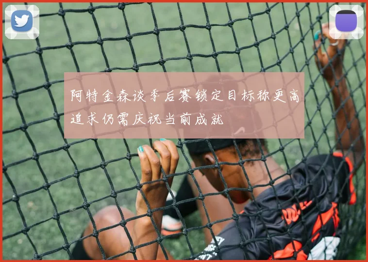 阿特金森谈季后赛锁定目标称更高追求仍需庆祝当前成就