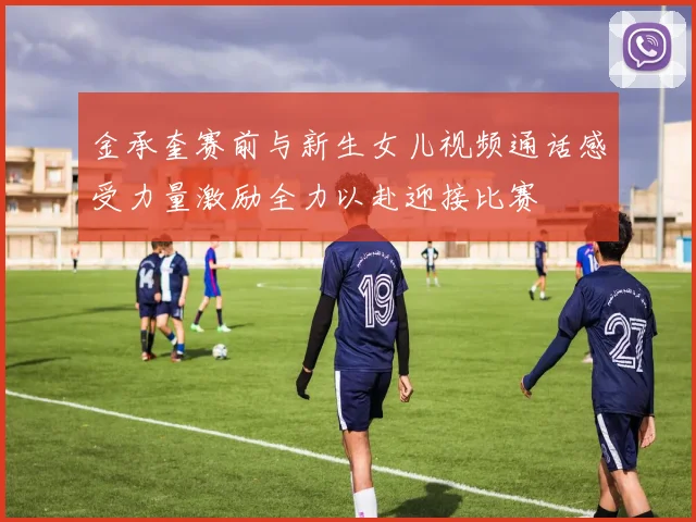 金承奎赛前与新生女儿视频通话感受力量激励全力以赴迎接比赛