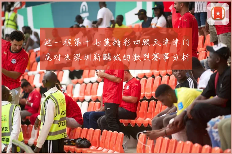 这一程第十七集精彩回顾天津津门虎对决深圳新鹏城的激烈赛事分析与亮点解读