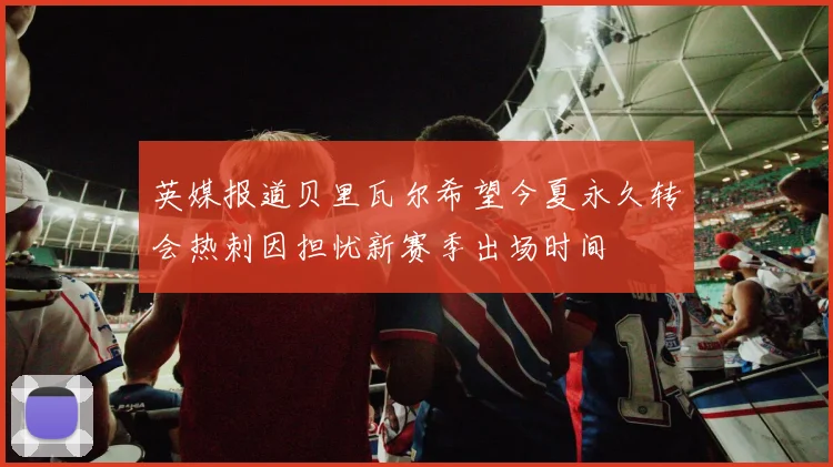 英媒报道贝里瓦尔希望今夏永久转会热刺因担忧新赛季出场时间