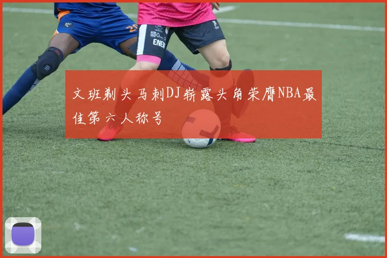文班剃头马刺DJ崭露头角荣膺NBA最佳第六人称号