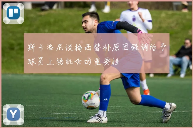 斯卡洛尼谈梅西替补原因强调给予球员上场机会的重要性