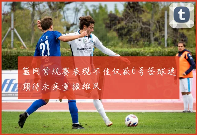 篮网常规赛表现不佳仅获6号签球迷期待未来重振雄风