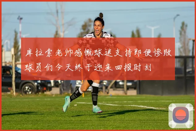 库拉索老帅感慨球迷支持即便惨败球员们今天终于迎来回报时刻