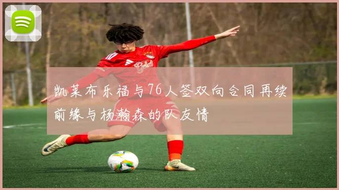 凯莱布乐福与76人签双向合同再续前缘与杨瀚森的队友情