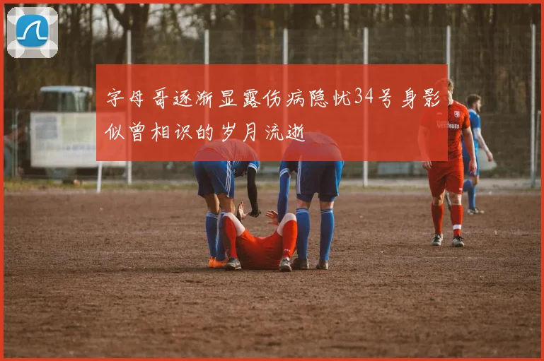 字母哥逐渐显露伤病隐忧34号身影似曾相识的岁月流逝