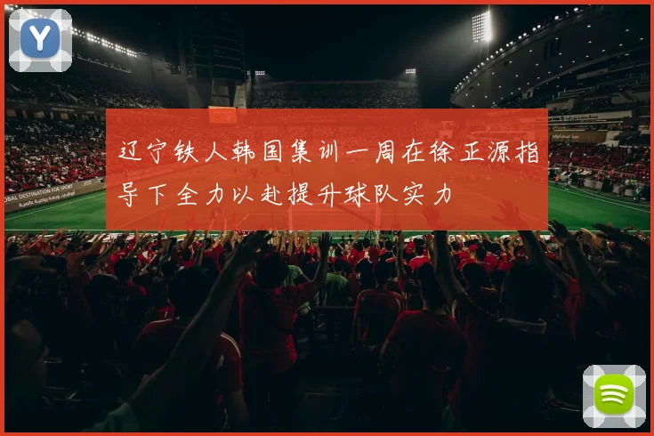辽宁铁人韩国集训一周在徐正源指导下全力以赴提升球队实力