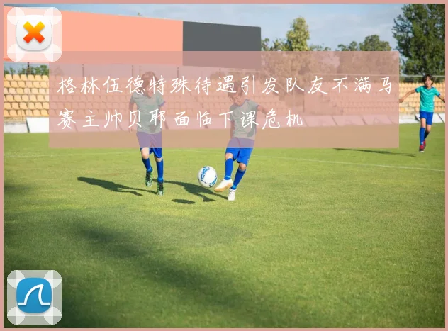 格林伍德特殊待遇引发队友不满马赛主帅贝耶面临下课危机