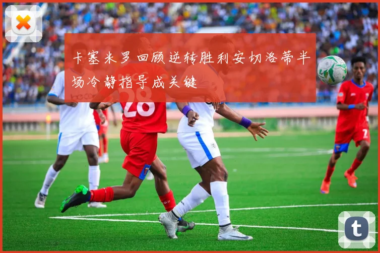 卡塞米罗回顾逆转胜利安切洛蒂半场冷静指导成关键