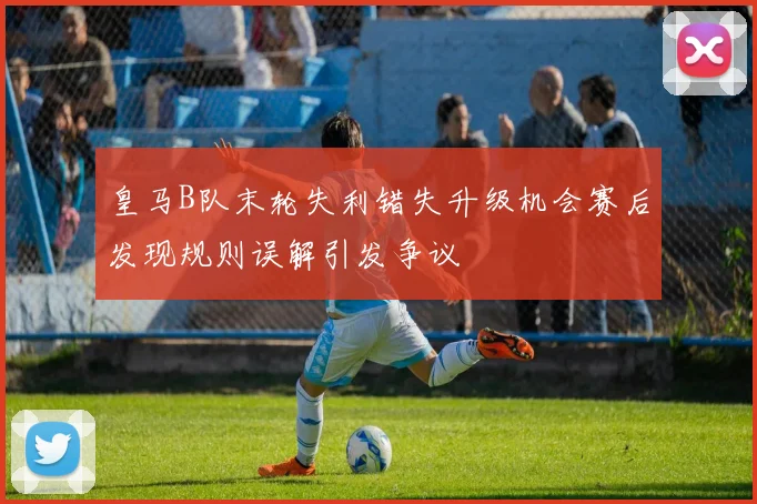 皇马B队末轮失利错失升级机会赛后发现规则误解引发争议